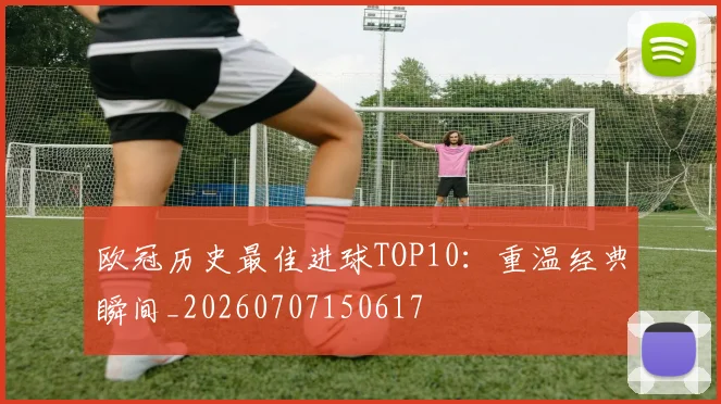 欧冠历史最佳进球TOP10：重温经典瞬间_20260707150617