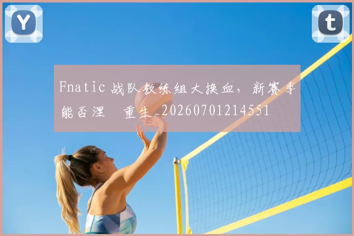Fnatic 战队教练组大换血,新赛季能否涅槃重生_20260701214551