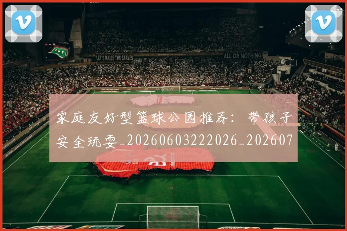 家庭友好型篮球公园推荐：带孩子安全玩耍_20260603222026_20260720193904