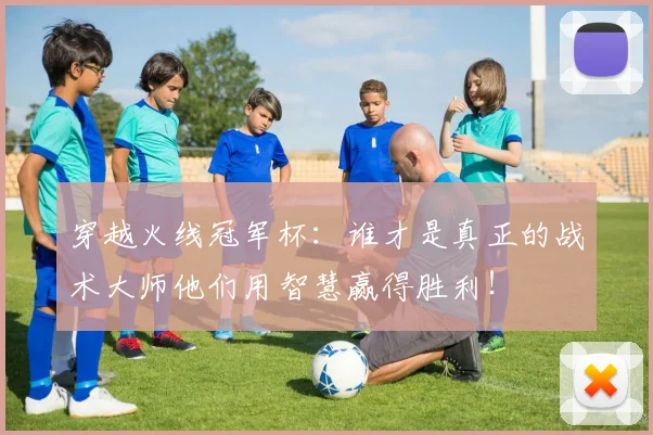 穿越火线冠军杯：谁才是真正的战术大师他们用智慧赢得胜利！