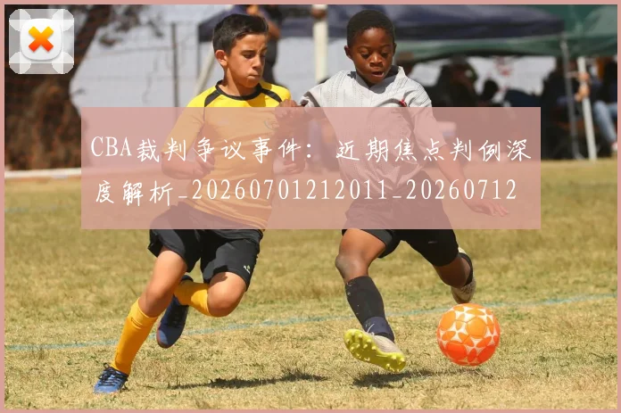 CBA裁判争议事件：近期焦点判例深度解析_20260701212011_20260712050326