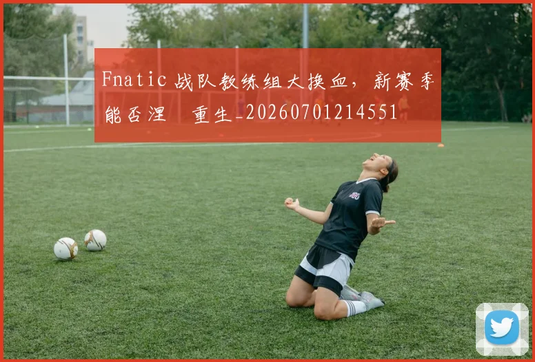 Fnatic 战队教练组大换血，新赛季能否涅槃重生_20260701214551