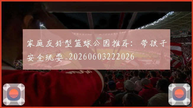 家庭友好型篮球公园推荐：带孩子安全玩耍_20260603222026