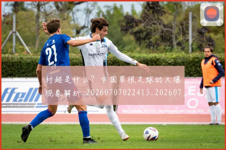 村超是什么?中国草根足球的火爆现象解析_20260707022413_20260731175429