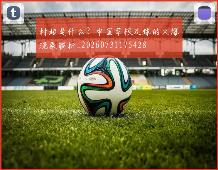 村超是什么？中国草根足球的火爆现象解析_20260731175428