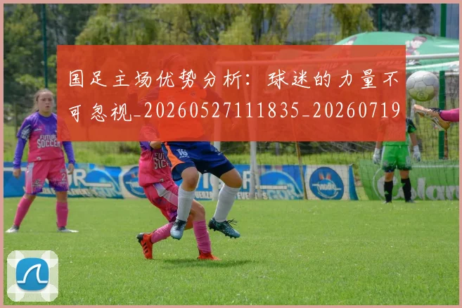 国足主场优势分析：球迷的力量不可忽视_20260527111835_20260719162053