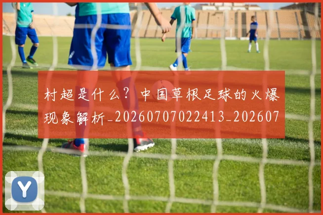 村超是什么？中国草根足球的火爆现象解析_20260707022413_20260731175429